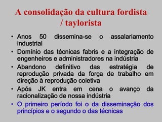 A consolidação da cultura fordista
            / taylorista
• Anos 50 dissemina-se o assalariamento
  industrial
• Domínio das técnicas fabris e a integração de
  engenheiros e administradores na indústria
• Abandono      definitivo  das    estratégia de
  reprodução privada da força de trabalho em
  direção à reprodução coletiva
• Após JK entra em cena o avanço da
  racionalização de nossa indústria
• O primeiro período foi o da disseminação dos
  princípios e o segundo o das técnicas
 