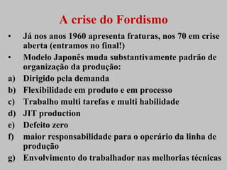 A crise do Fordismo
•    Já nos anos 1960 apresenta fraturas, nos 70 em crise
     aberta (entramos no final!)
•    Modelo Japonês muda substantivamente padrão de
     organização da produção:
a)   Dirigido pela demanda
b)   Flexibilidade em produto e em processo
c)   Trabalho multi tarefas e multi habilidade
d)   JIT production
e)   Defeito zero
f)   maior responsabilidade para o operário da linha de
     produção
g)   Envolvimento do trabalhador nas melhorias técnicas
 
