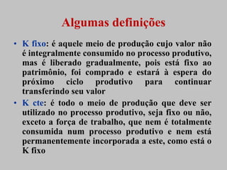Algumas definições
• K fixo: é aquele meio de produção cujo valor não
  é integralmente consumido no processo produtivo,
  mas é liberado gradualmente, pois está fixo ao
  patrimônio, foi comprado e estará à espera do
  próximo ciclo produtivo para continuar
  transferindo seu valor
• K cte: é todo o meio de produção que deve ser
  utilizado no processo produtivo, seja fixo ou não,
  exceto a força de trabalho, que nem é totalmente
  consumida num processo produtivo e nem está
  permanentemente incorporada a este, como está o
  K fixo
 