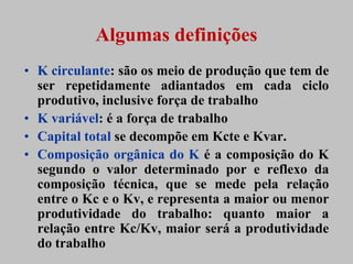 Algumas definições
• K circulante: são os meio de produção que tem de
  ser repetidamente adiantados em cada ciclo
  produtivo, inclusive força de trabalho
• K variável: é a força de trabalho
• Capital total se decompõe em Kcte e Kvar.
• Composição orgânica do K é a composição do K
  segundo o valor determinado por e reflexo da
  composição técnica, que se mede pela relação
  entre o Kc e o Kv, e representa a maior ou menor
  produtividade do trabalho: quanto maior a
  relação entre Kc/Kv, maior será a produtividade
  do trabalho
 