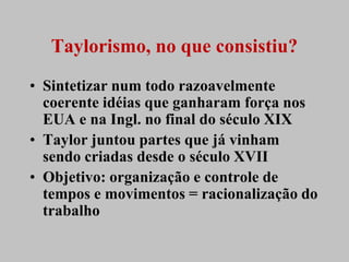Taylorismo, no que consistiu?
• Sintetizar num todo razoavelmente
  coerente idéias que ganharam força nos
  EUA e na Ingl. no final do século XIX
• Taylor juntou partes que já vinham
  sendo criadas desde o século XVII
• Objetivo: organização e controle de
  tempos e movimentos = racionalização do
  trabalho
 