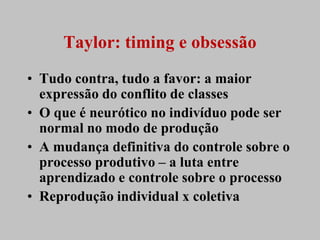 Taylor: timing e obsessão
• Tudo contra, tudo a favor: a maior
  expressão do conflito de classes
• O que é neurótico no indivíduo pode ser
  normal no modo de produção
• A mudança definitiva do controle sobre o
  processo produtivo – a luta entre
  aprendizado e controle sobre o processo
• Reprodução individual x coletiva
 
