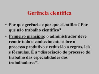 Gerência científica

• Por que gerência e por que científica? Por
  que não trabalho científico?
• Primeiro princípio: o administrador deve
  reunir todo o conhecimento sobre o
  processo produtivo e reduzi-lo a regras, leis
  e fórmulas. É a “dissociação do processo de
  trabalho das especialidades dos
  trabalhadores”.
 