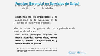 La función gerencial en los servicios de salud es única
debido a la relativa
autonomía de
complejidad de
los proveedores y la
la evaluación de la
(The Pew Commission, 1993. Quoted in Health Care Management-
Organization Design and Behavior, Stephen Shortell and Arnold D. Kaluzny.
Fifth Edition, 2006)
● calidad de los servicios prestados
●Por lo tanto, la gestión de las organizaciones de
servicios de salud en
este nuevo paradigma requiere de
nuevas actitudes, nuevas ideas, nuevas
técnicas, nuevos comportamientos y
nuevos modos de pensar.
 