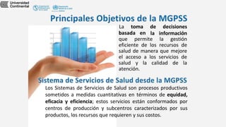 basada en
La toma de decisiones
la información
que permite la gestión
eficiente de los recursos de
salud de manera que mejore
el acceso a los servicios de
salud y la calidad de la
atención.
Los Sistemas de Servicios de Salud son procesos productivos
sometidos a medidas cuantitativas en términos de equidad,
eficacia y eficiencia; estos servicios están conformados por
centros de producción y subcentros caracterizados por sus
productos, los recursos que requieren y sus costos.
 