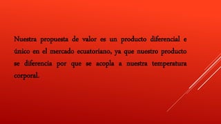 Nuestra propuesta de valor es un producto diferencial e
único en el mercado ecuatoriano, ya que nuestro producto
se diferencia por que se acopla a nuestra temperatura
corporal.
 