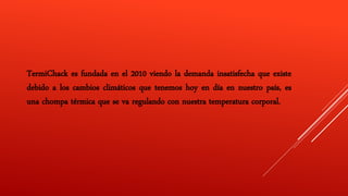TermiChack es fundada en el 2010 viendo la demanda insatisfecha que existe
debido a los cambios climáticos que tenemos hoy en día en nuestro país, es
una chompa térmica que se va regulando con nuestra temperatura corporal.
 