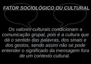FATOR SOCIOLÓGICO OU CULTURAL



   Os valores culturais condicionam a
comunicação grupal, pois é a cultura que
 dá o sentido das palavras, dos sinais e
 dos gestos, sendo assim não se pode
entender o significado da mensagem fora
        de um contexto cultural.
 