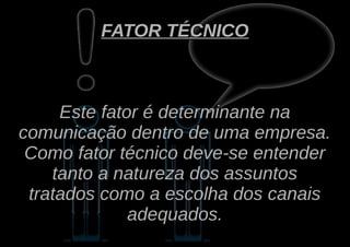 FATOR TÉCNICO



     Este fator é determinante na
comunicação dentro de uma empresa.
 Como fator técnico deve-se entender
    tanto a natureza dos assuntos
 tratados como a escolha dos canais
              adequados.
 
