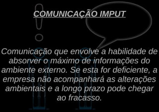 COMUNICAÇÃO IMPUT



Comunicação que envolve a habilidade de
  absorver o máximo de informações do
ambiente externo. Se esta for deficiente, a
empresa não acompanhará as alterações
 ambientais e a longo prazo pode chegar
              ao fracasso.
 