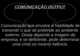 COMUNICAÇÃO OUTPUT



Comunicação que envolve a habilidade de
transmitir o que se pretende ao ambiente
  externo. Desta depende a imagem da
empresa, e se deficiente, pode determinar
      uma crise ou mesmo falência.
 