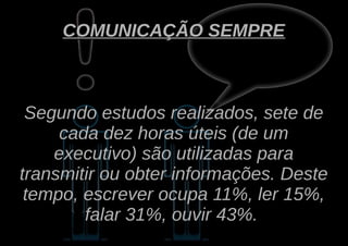 COMUNICAÇÃO SEMPRE



 Segundo estudos realizados, sete de
     cada dez horas úteis (de um
    executivo) são utilizadas para
transmitir ou obter informações. Deste
 tempo, escrever ocupa 11%, ler 15%,
        falar 31%, ouvir 43%.
 