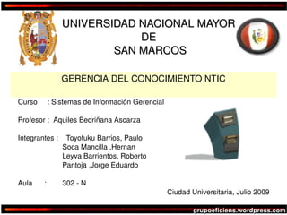 UNIVERSIDAD NACIONAL MAYOR 
                                DE 
                            SAN MARCOS

                    GERENCIA DEL CONOCIMIENTO NTIC

    Curso     : Sistemas de Información Gerencial

    Profesor :  Aquiles Bedriñana Ascarza

    Integrantes :    Toyofuku Barrios, Paulo
                        Soca Mancilla ,Hernan
                         Leyva Barrientos, Roberto
                         Pantoja ,Jorge Eduardo

    Aula      :       302 ­ N
                                                              Ciudad Universitaria, Julio 2009
                                                 

                                                                  grupoeficiens.wordpress.com
 