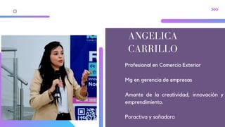 ANGELICA
CARRILLO
Profesional en Comercio Exterior
Mg en gerencia de empresas
Amante de la creatividad, innovación y
emprendimiento.
Poractiva y soñadora
 