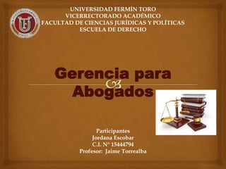 UNIVERSIDAD FERMÍN TORO
VICERRECTORADO ACADÉMICO
FACULTAD DE CIENCIAS JURÍDICAS Y POLÍTICAS
ESCUELA DE DERECHO
Gerencia para
Abogados
Participantes
Jordana Escobar
C.I. N° 15444794
Profesor: Jaime Torrealba
 