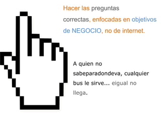 Hacer las preguntas correctas, enfocadas en objetivos de NEGOCIO, no de internet. A quien no sabeparadondeva, cualquier bus le sirve... eigual no llega.