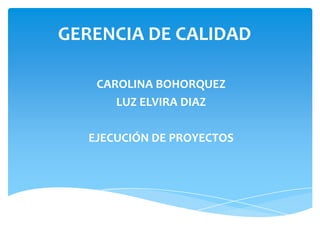 GERENCIA DE CALIDAD
CAROLINA BOHORQUEZ
LUZ ELVIRA DIAZ
EJECUCIÓN DE PROYECTOS
 