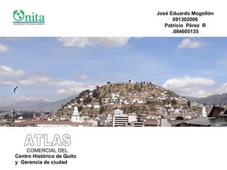 ATLAS COMERCIAL DEL Centro Histórico de Quito y  Gerencia de ciudad José Eduardo Mogollón 091302006 Patricio  Pérez  R .084605135 
