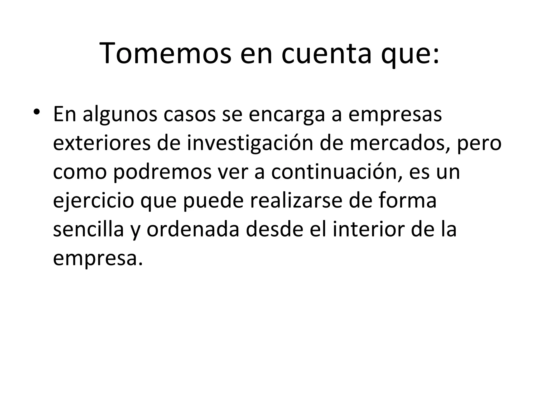 Tomemos en cuenta que:
• En algunos casos se encarga a empresas
exteriores de investigación de mercados, pero
como podremos ver a continuación, es un
ejercicio que puede realizarse de forma
sencilla y ordenada desde el interior de la
empresa.
 