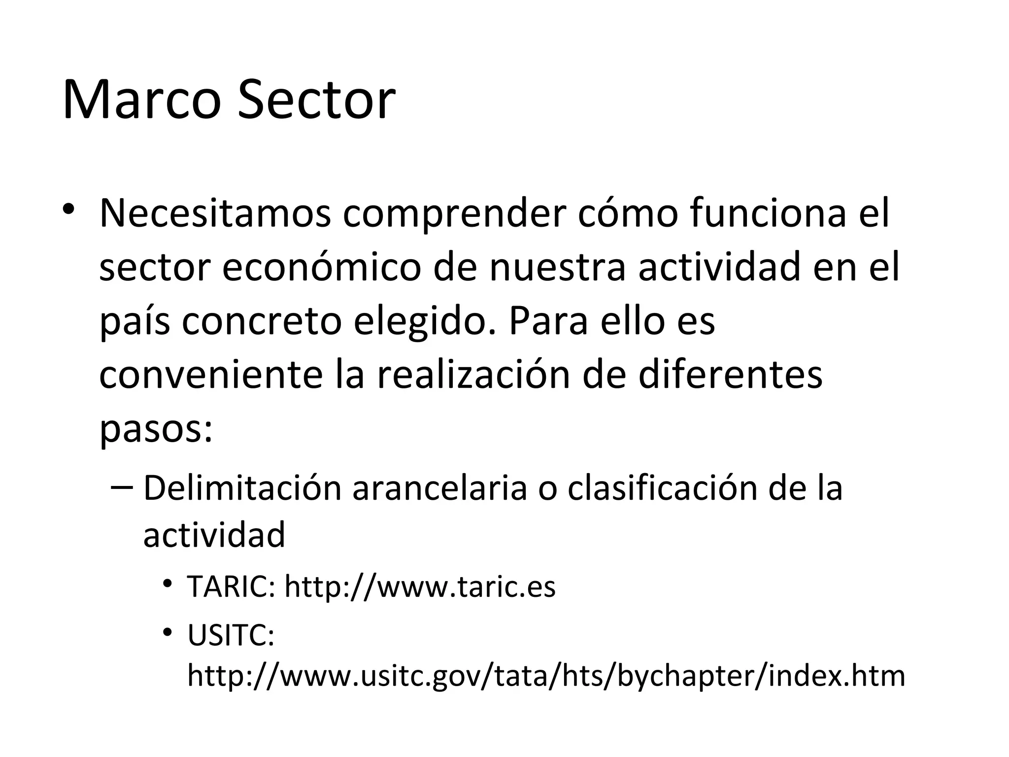 Marco Sector
• Necesitamos comprender cómo funciona el
sector económico de nuestra actividad en el
país concreto elegido. Para ello es
conveniente la realización de diferentes
pasos:
– Delimitación arancelaria o clasificación de la
actividad
• TARIC: http://www.taric.es
• USITC:
http://www.usitc.gov/tata/hts/bychapter/index.htm
 