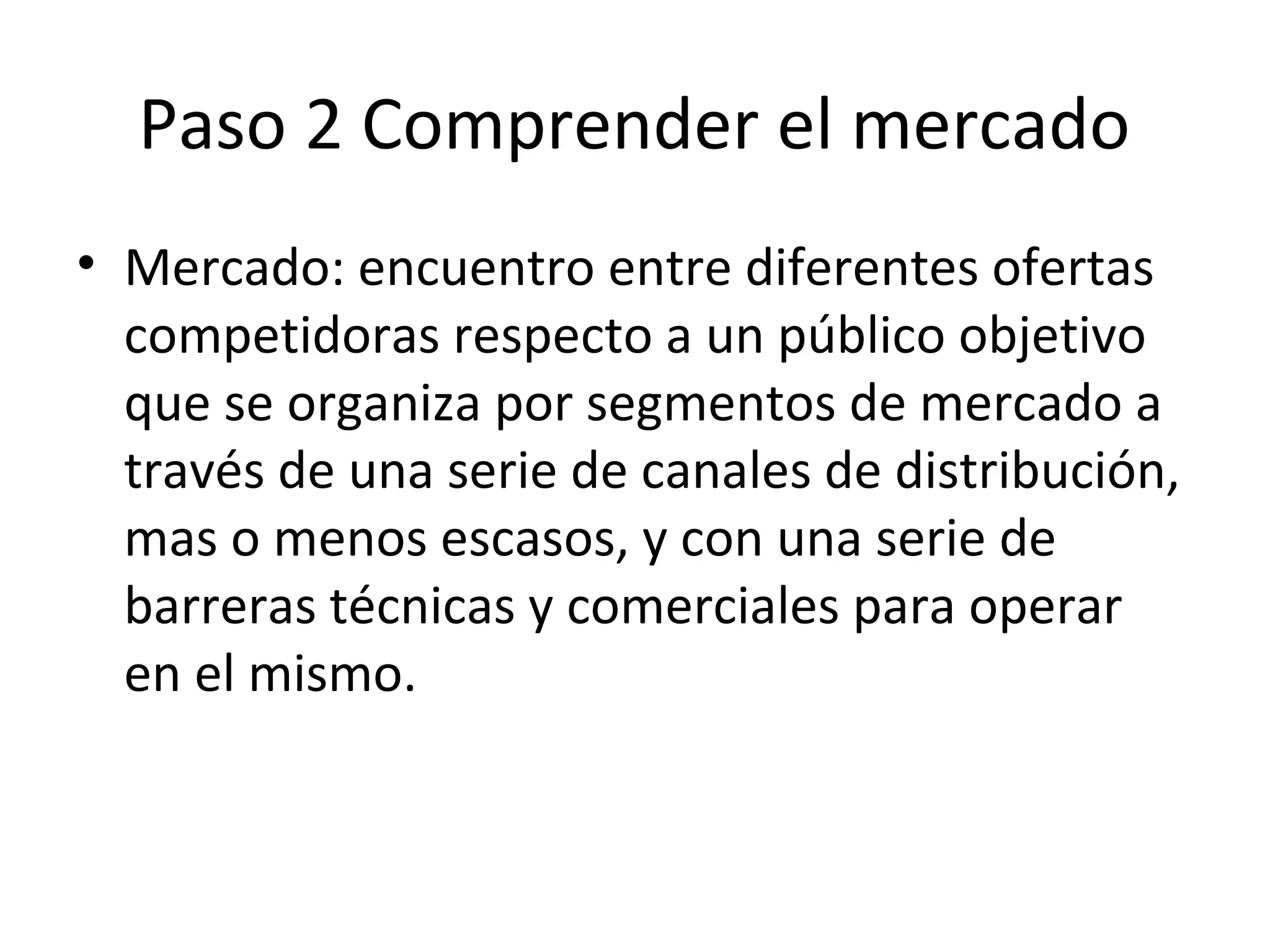 Paso 2 Comprender el mercado
• Mercado: encuentro entre diferentes ofertas
competidoras respecto a un público objetivo
que se organiza por segmentos de mercado a
través de una serie de canales de distribución,
mas o menos escasos, y con una serie de
barreras técnicas y comerciales para operar
en el mismo.
 
