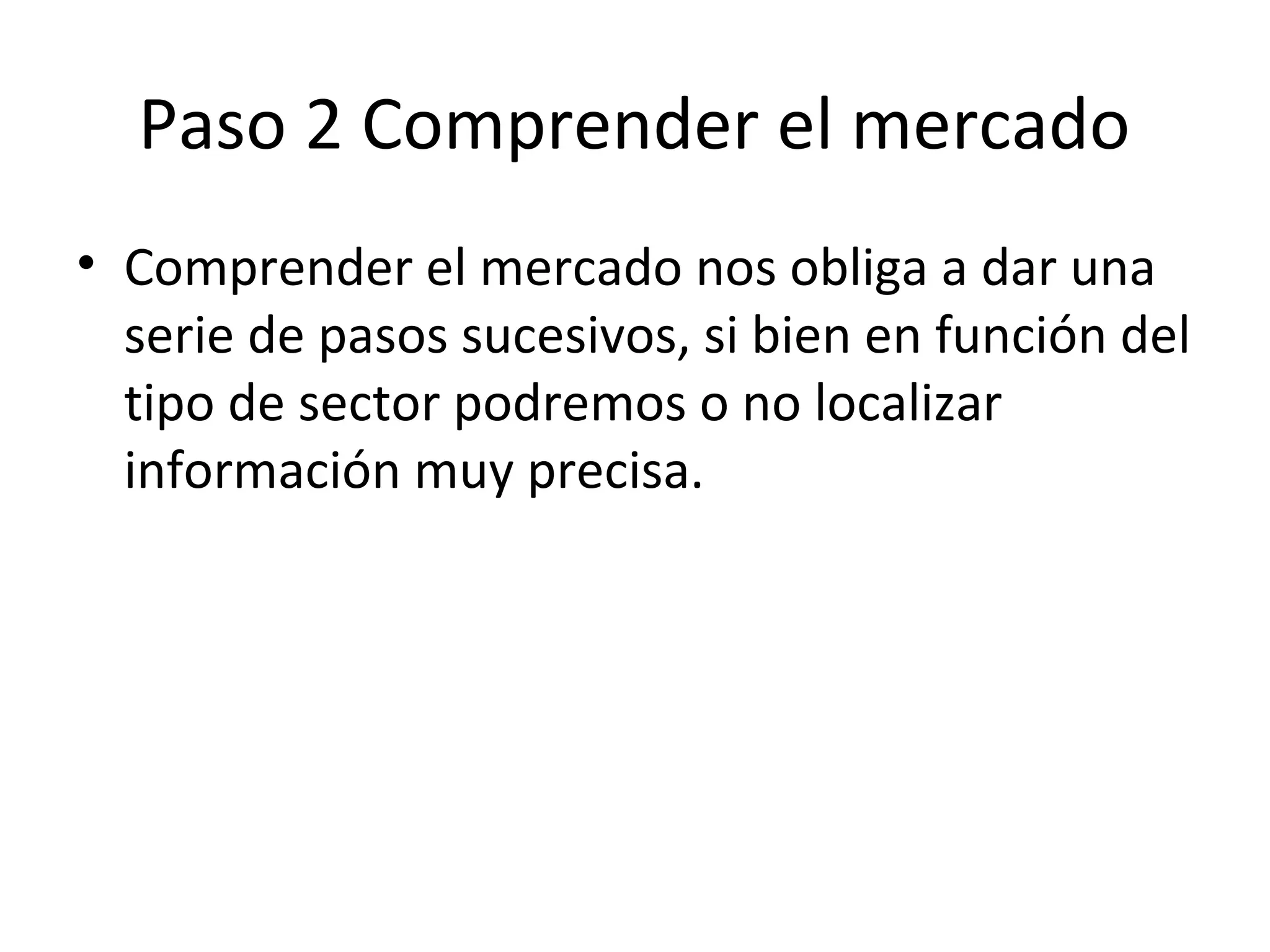 Paso 2 Comprender el mercado
• Comprender el mercado nos obliga a dar una
serie de pasos sucesivos, si bien en función del
tipo de sector podremos o no localizar
información muy precisa.
 