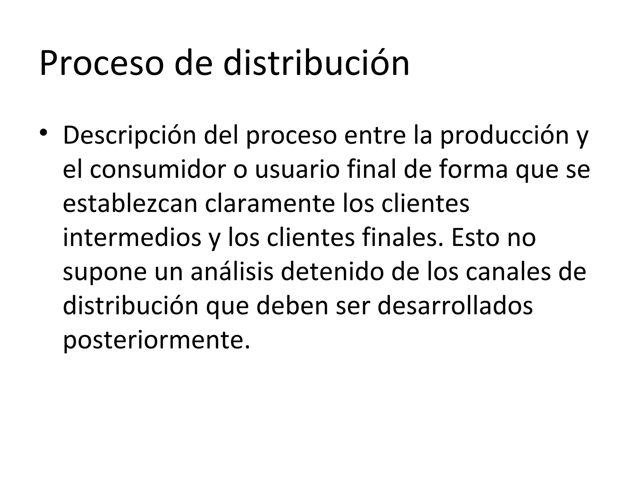 Proceso de distribución
• Descripción del proceso entre la producción y
el consumidor o usuario final de forma que se
establezcan claramente los clientes
intermedios y los clientes finales. Esto no
supone un análisis detenido de los canales de
distribución que deben ser desarrollados
posteriormente.
 