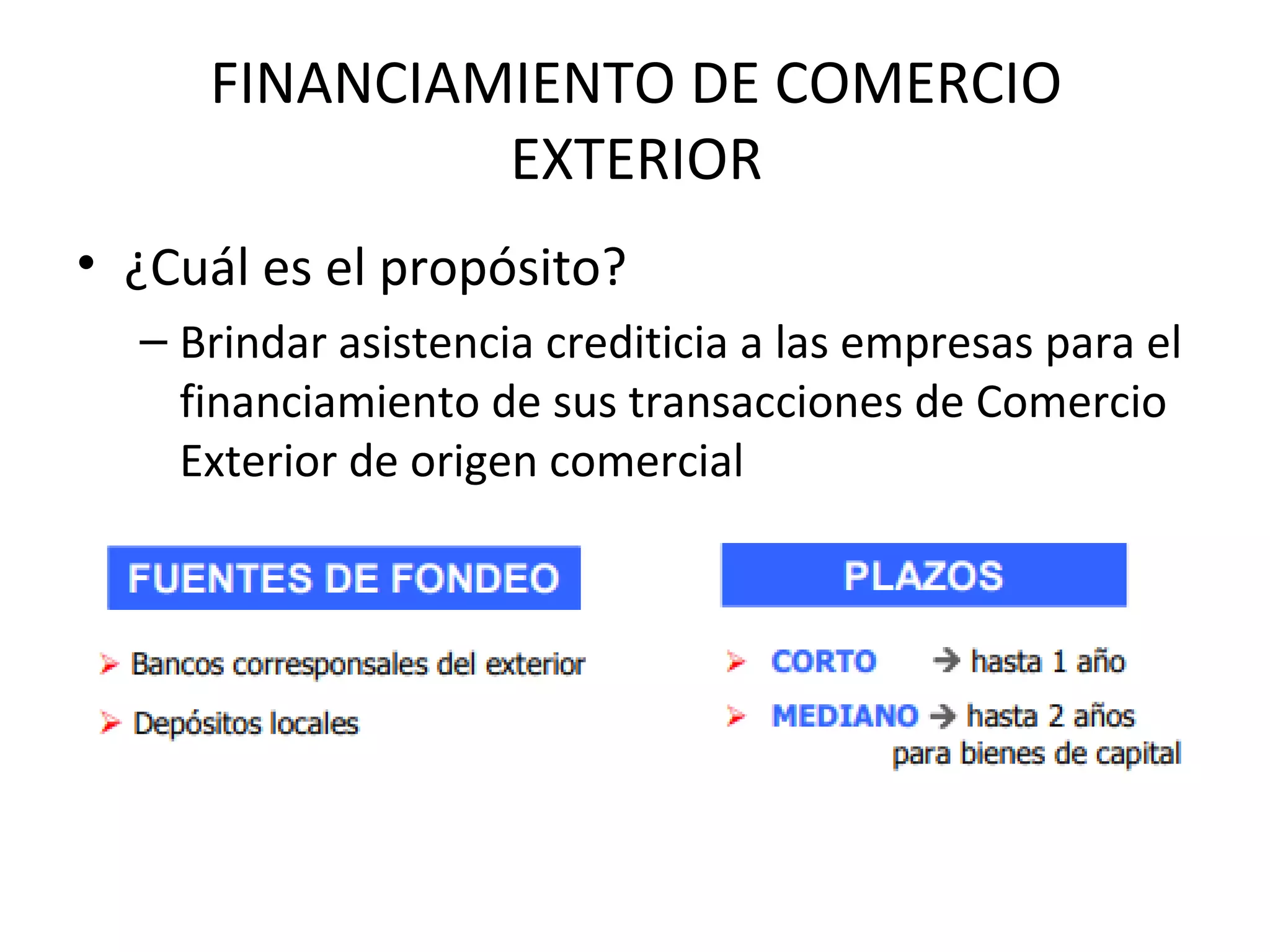 FINANCIAMIENTO DE COMERCIO
EXTERIOR
• ¿Cuál es el propósito?
– Brindar asistencia crediticia a las empresas para el
financiamiento de sus transacciones de Comercio
Exterior de origen comercial
 