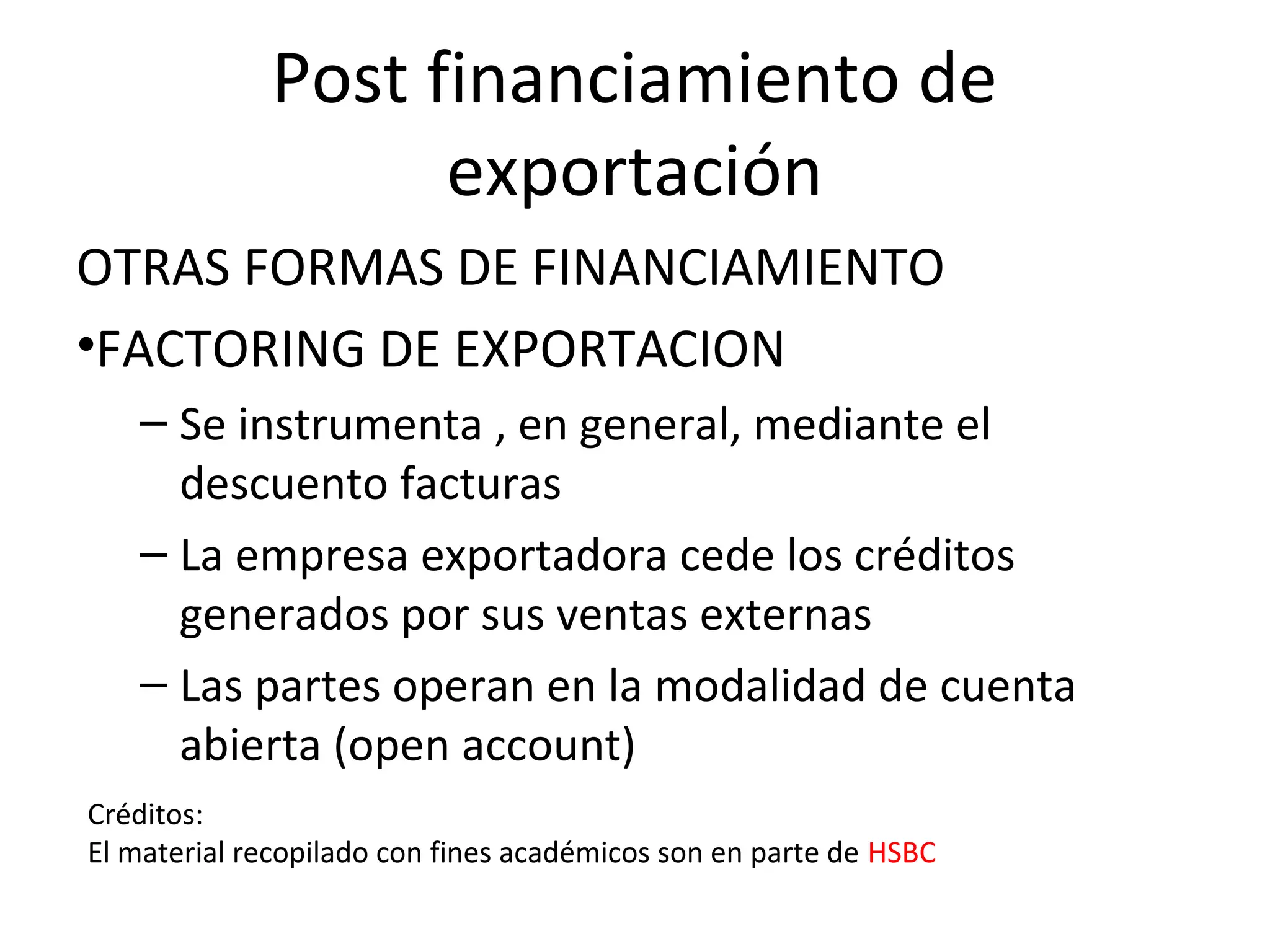Post financiamiento de
exportación
OTRAS FORMAS DE FINANCIAMIENTO
•FACTORING DE EXPORTACION
– Se instrumenta , en general, mediante el
descuento facturas
– La empresa exportadora cede los créditos
generados por sus ventas externas
– Las partes operan en la modalidad de cuenta
abierta (open account)
Créditos:
El material recopilado con fines académicos son en parte de HSBC
 