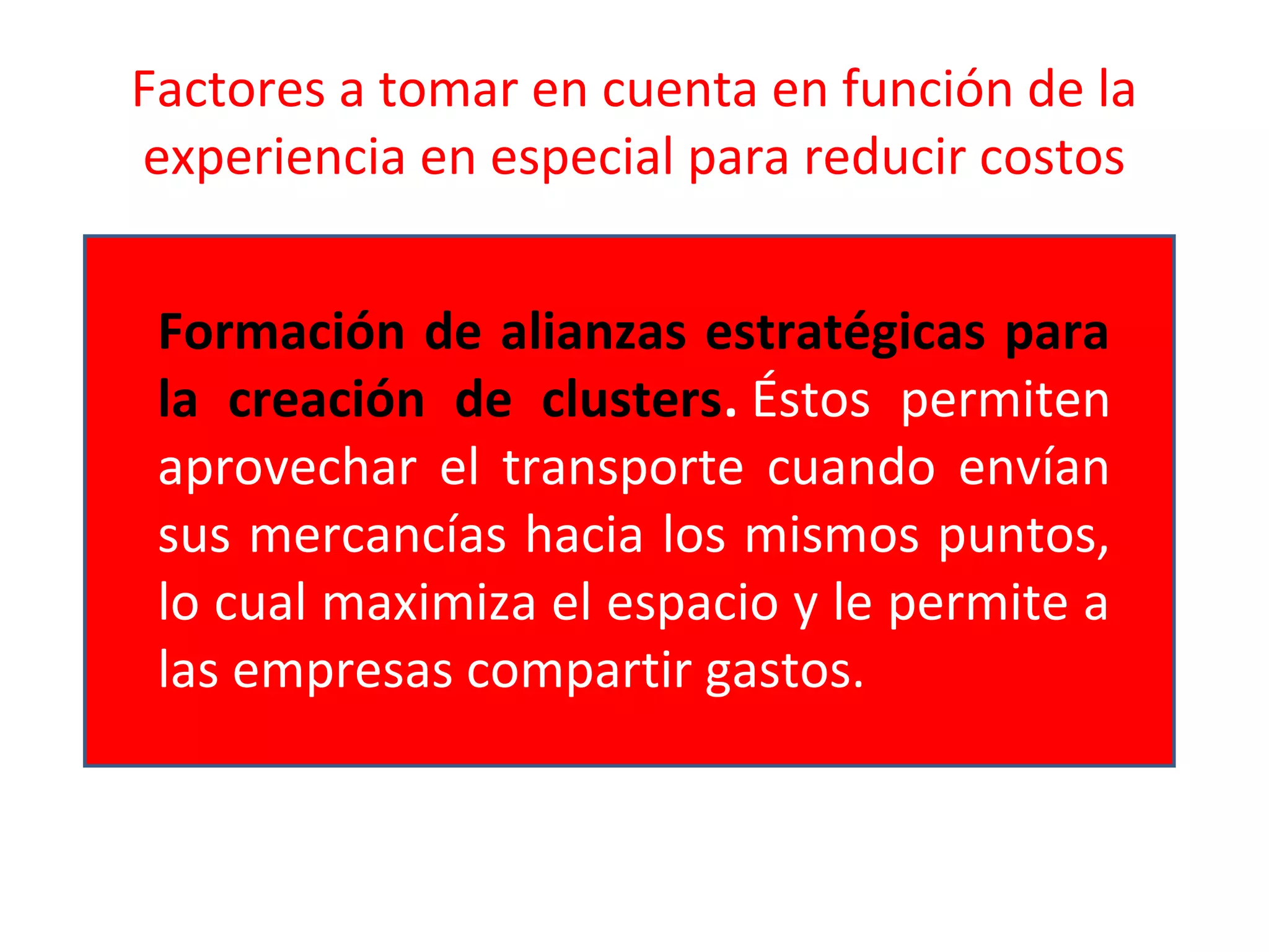 Factores a tomar en cuenta en función de la
experiencia en especial para reducir costos
Formación de alianzas estratégicas para
la creación de clusters. Éstos permiten
aprovechar el transporte cuando envían
sus mercancías hacia los mismos puntos,
lo cual maximiza el espacio y le permite a
las empresas compartir gastos.
 