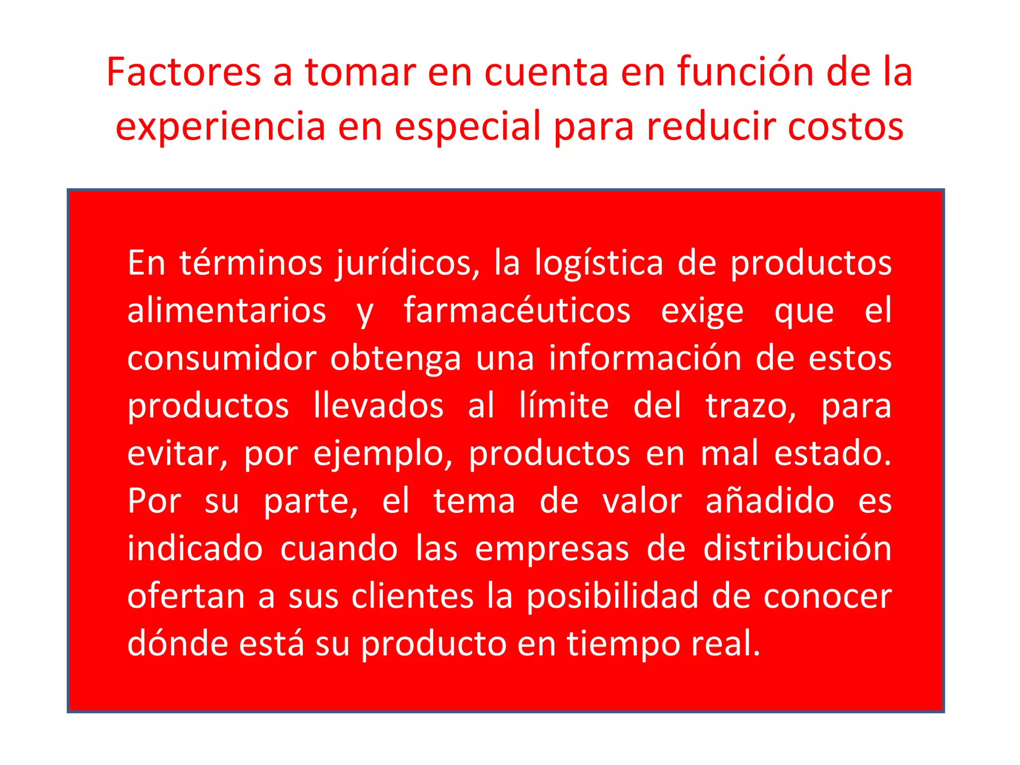 Factores a tomar en cuenta en función de la
experiencia en especial para reducir costos
En términos jurídicos, la logística de productos
alimentarios y farmacéuticos exige que el
consumidor obtenga una información de estos
productos llevados al límite del trazo, para
evitar, por ejemplo, productos en mal estado.
Por su parte, el tema de valor añadido es
indicado cuando las empresas de distribución
ofertan a sus clientes la posibilidad de conocer
dónde está su producto en tiempo real.
 