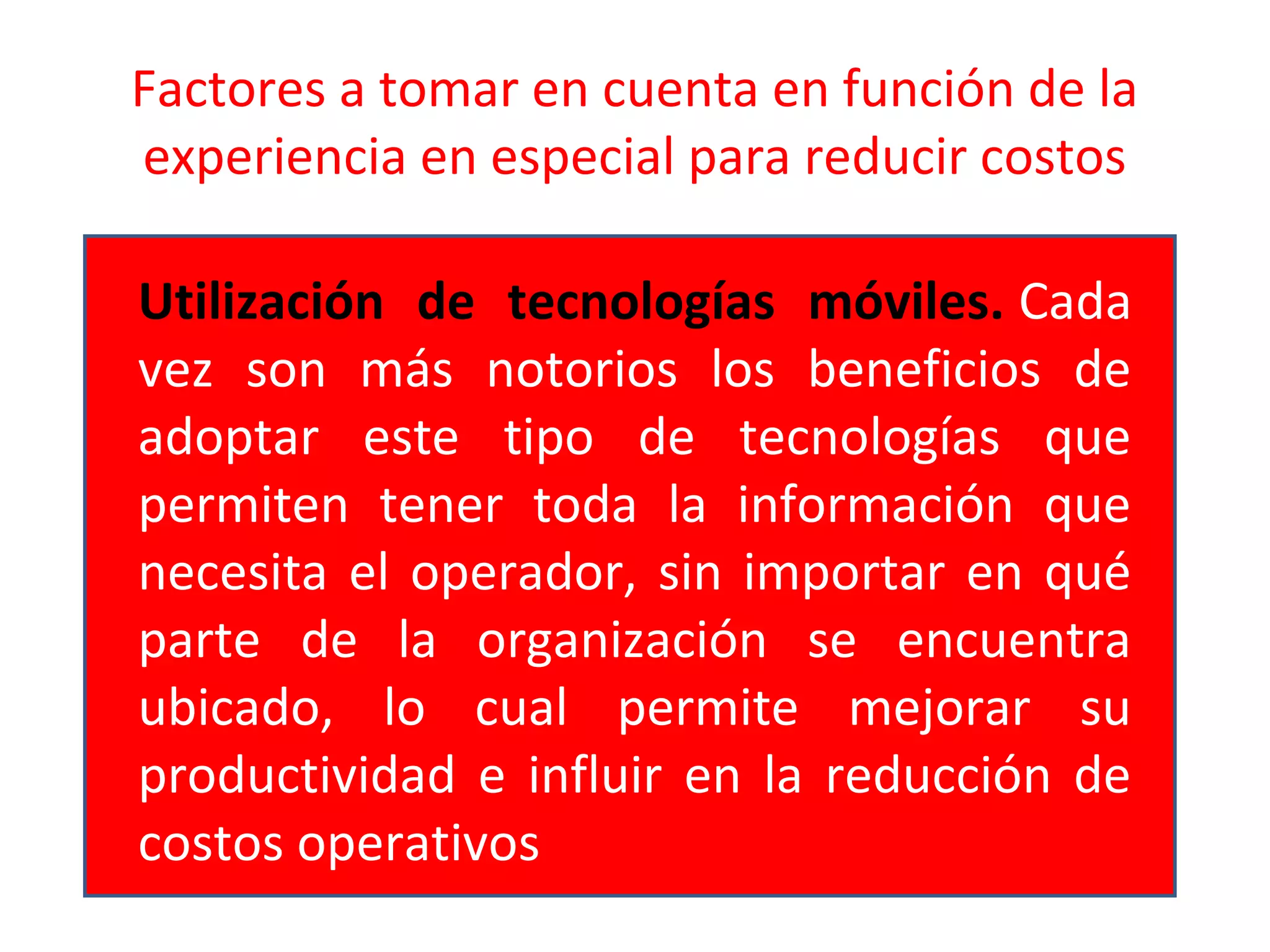 Factores a tomar en cuenta en función de la
experiencia en especial para reducir costos
Utilización de tecnologías móviles. Cada
vez son más notorios los beneficios de
adoptar este tipo de tecnologías que
permiten tener toda la información que
necesita el operador, sin importar en qué
parte de la organización se encuentra
ubicado, lo cual permite mejorar su
productividad e influir en la reducción de
costos operativos
 