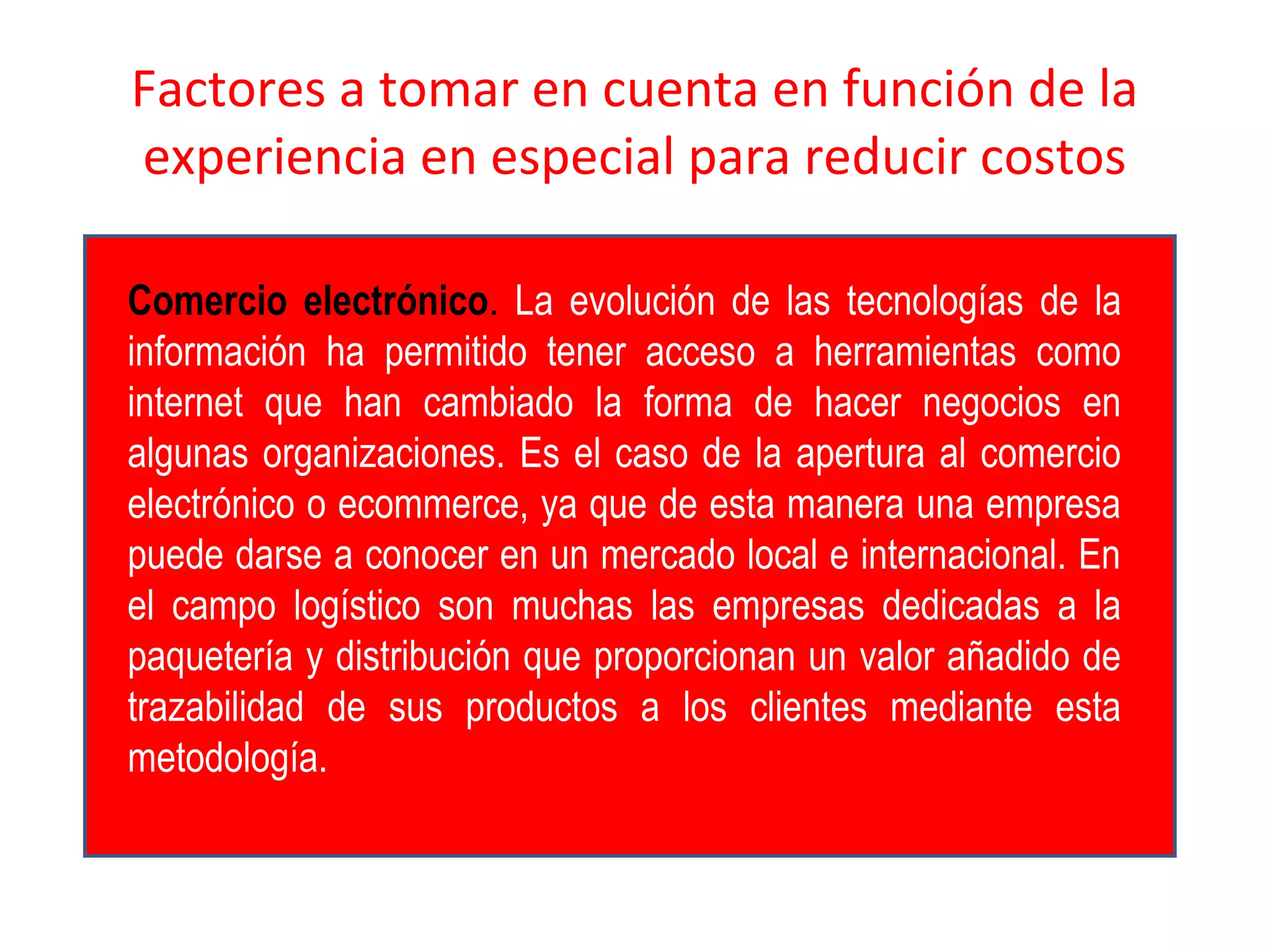 Factores a tomar en cuenta en función de la
experiencia en especial para reducir costos
Comercio electrónico. La evolución de las tecnologías de la
información ha permitido tener acceso a herramientas como
internet que han cambiado la forma de hacer negocios en
algunas organizaciones. Es el caso de la apertura al comercio
electrónico o ecommerce, ya que de esta manera una empresa
puede darse a conocer en un mercado local e internacional. En
el campo logístico son muchas las empresas dedicadas a la
paquetería y distribución que proporcionan un valor añadido de
trazabilidad de sus productos a los clientes mediante esta
metodología.
 
