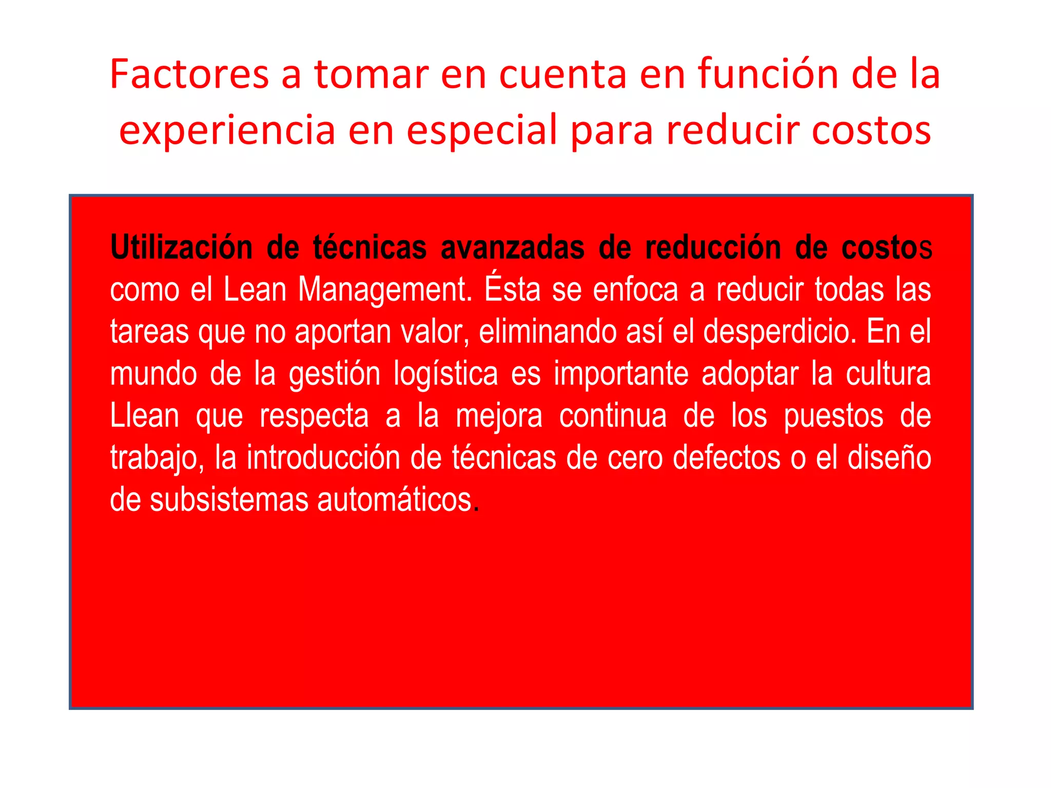 Factores a tomar en cuenta en función de la
experiencia en especial para reducir costos
Utilización de técnicas avanzadas de reducción de costos
como el Lean Management. Ésta se enfoca a reducir todas las
tareas que no aportan valor, eliminando así el desperdicio. En el
mundo de la gestión logística es importante adoptar la cultura
Llean que respecta a la mejora continua de los puestos de
trabajo, la introducción de técnicas de cero defectos o el diseño
de subsistemas automáticos.
 