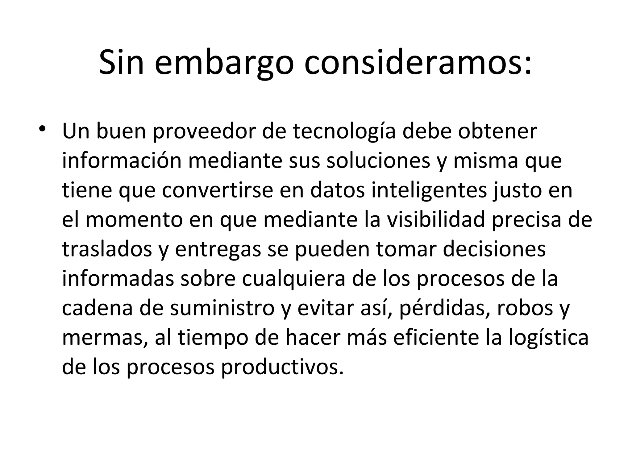 Sin embargo consideramos:
• Un buen proveedor de tecnología debe obtener
información mediante sus soluciones y misma que
tiene que convertirse en datos inteligentes justo en
el momento en que mediante la visibilidad precisa de
traslados y entregas se pueden tomar decisiones
informadas sobre cualquiera de los procesos de la
cadena de suministro y evitar así, pérdidas, robos y
mermas, al tiempo de hacer más eficiente la logística
de los procesos productivos.
 