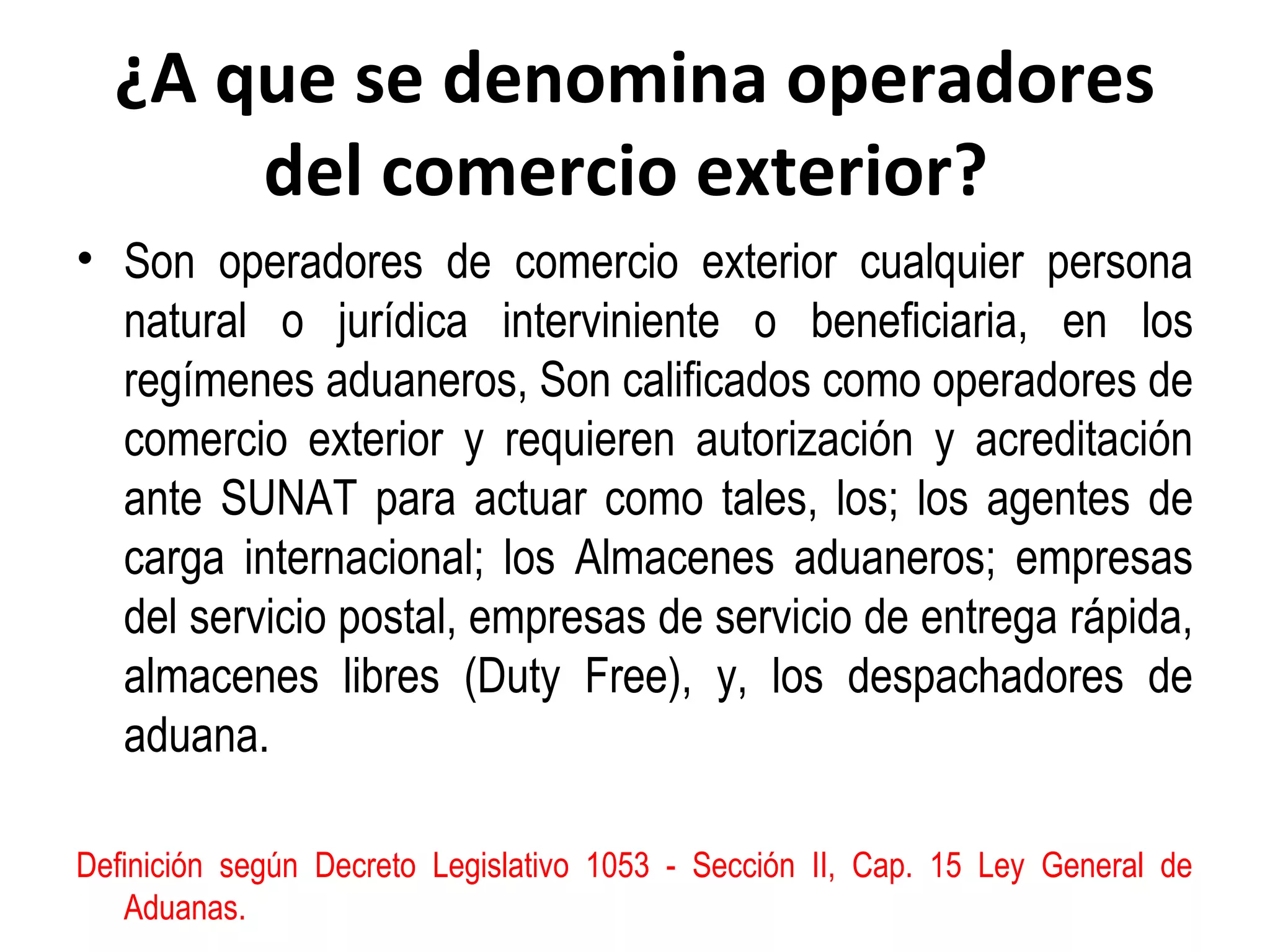 ¿A que se denomina operadores
del comercio exterior?
• Son operadores de comercio exterior cualquier persona
natural o jurídica interviniente o beneficiaria, en los
regímenes aduaneros, Son calificados como operadores de
comercio exterior y requieren autorización y acreditación
ante SUNAT para actuar como tales, los; los agentes de
carga internacional; los Almacenes aduaneros; empresas
del servicio postal, empresas de servicio de entrega rápida,
almacenes libres (Duty Free), y, los despachadores de
aduana.
Definición según Decreto Legislativo 1053 - Sección II, Cap. 15 Ley General de
Aduanas.
 