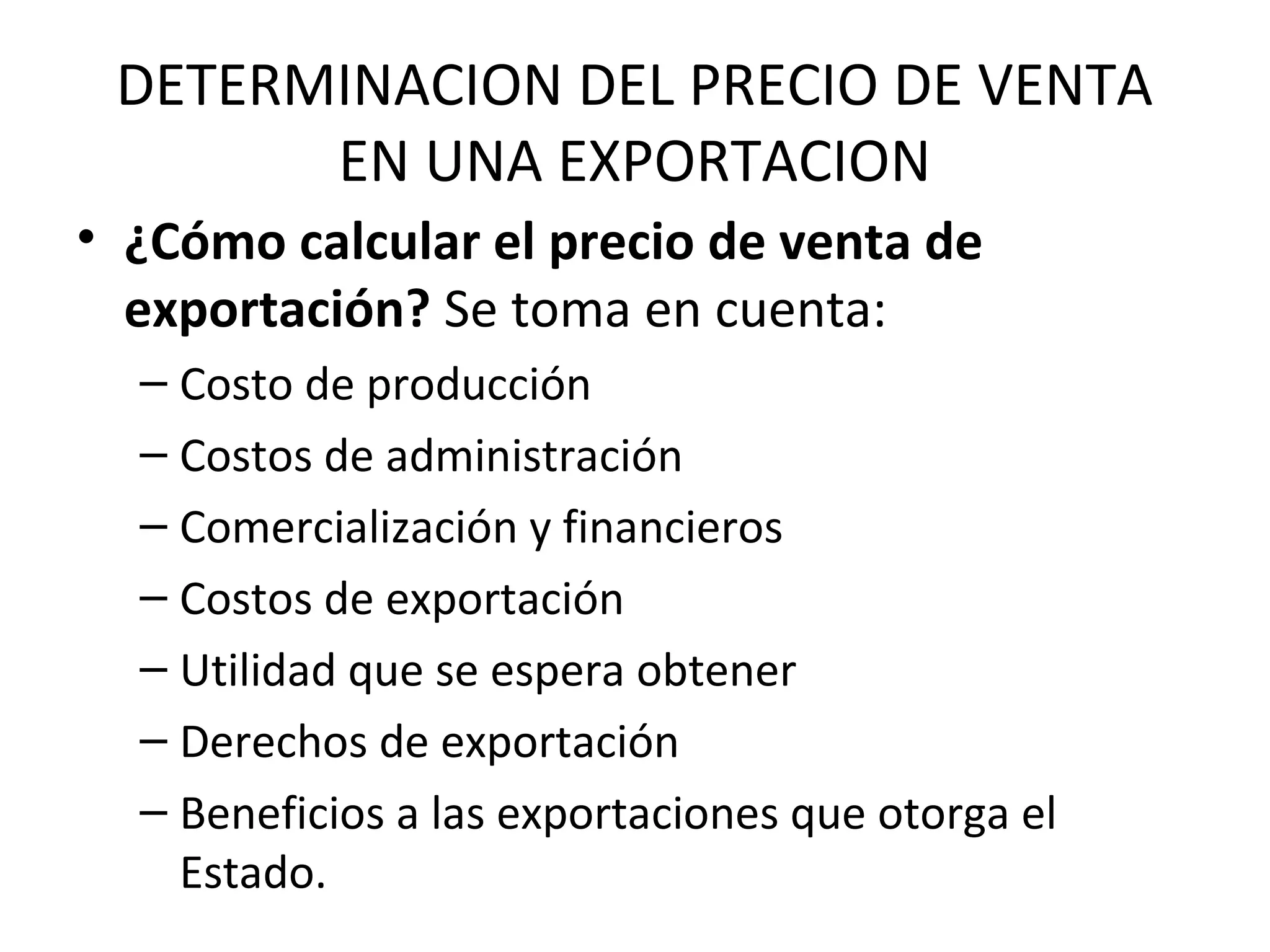 DETERMINACION DEL PRECIO DE VENTA
EN UNA EXPORTACION
• ¿Cómo calcular el precio de venta de
exportación? Se toma en cuenta:
– Costo de producción
– Costos de administración
– Comercialización y financieros
– Costos de exportación
– Utilidad que se espera obtener
– Derechos de exportación
– Beneficios a las exportaciones que otorga el
Estado.
 