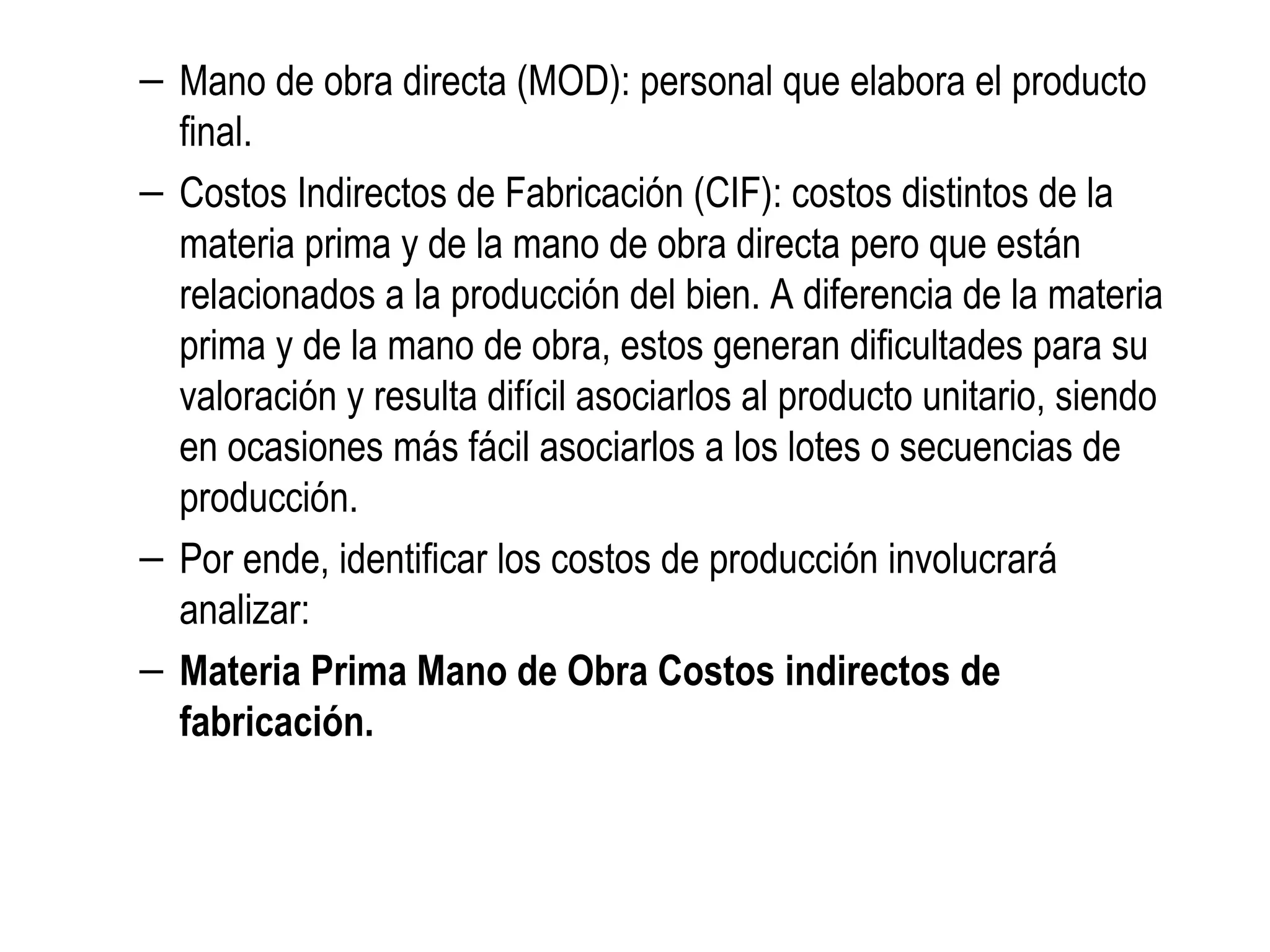 – Mano de obra directa (MOD): personal que elabora el producto
final.
– Costos Indirectos de Fabricación (CIF): costos distintos de la
materia prima y de la mano de obra directa pero que están
relacionados a la producción del bien. A diferencia de la materia
prima y de la mano de obra, estos generan dificultades para su
valoración y resulta difícil asociarlos al producto unitario, siendo
en ocasiones más fácil asociarlos a los lotes o secuencias de
producción.
– Por ende, identificar los costos de producción involucrará
analizar:
– Materia Prima Mano de Obra Costos indirectos de
fabricación.
 
