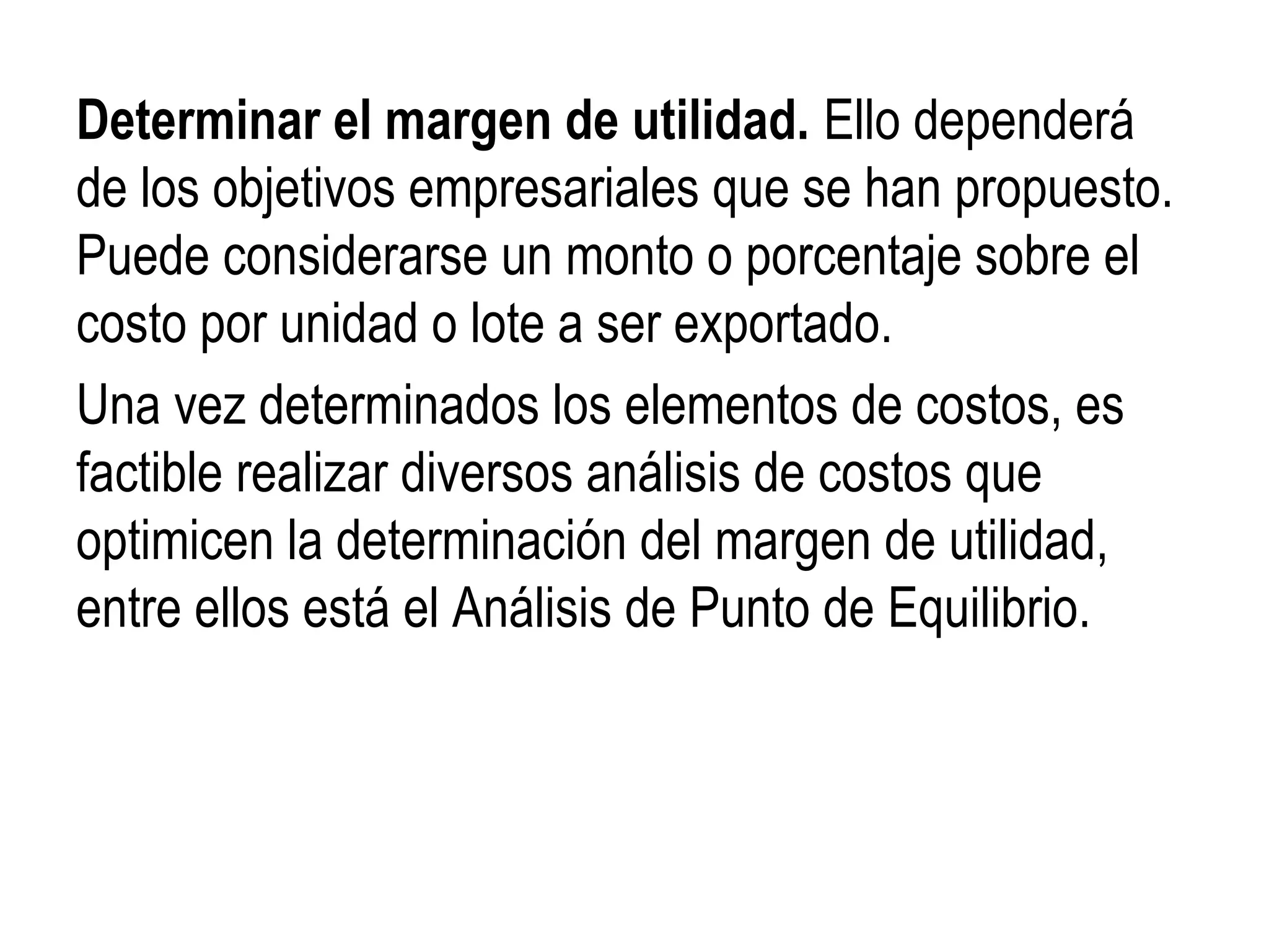 Determinar el margen de utilidad. Ello dependerá
de los objetivos empresariales que se han propuesto.
Puede considerarse un monto o porcentaje sobre el
costo por unidad o lote a ser exportado.
Una vez determinados los elementos de costos, es
factible realizar diversos análisis de costos que
optimicen la determinación del margen de utilidad,
entre ellos está el Análisis de Punto de Equilibrio.
 
