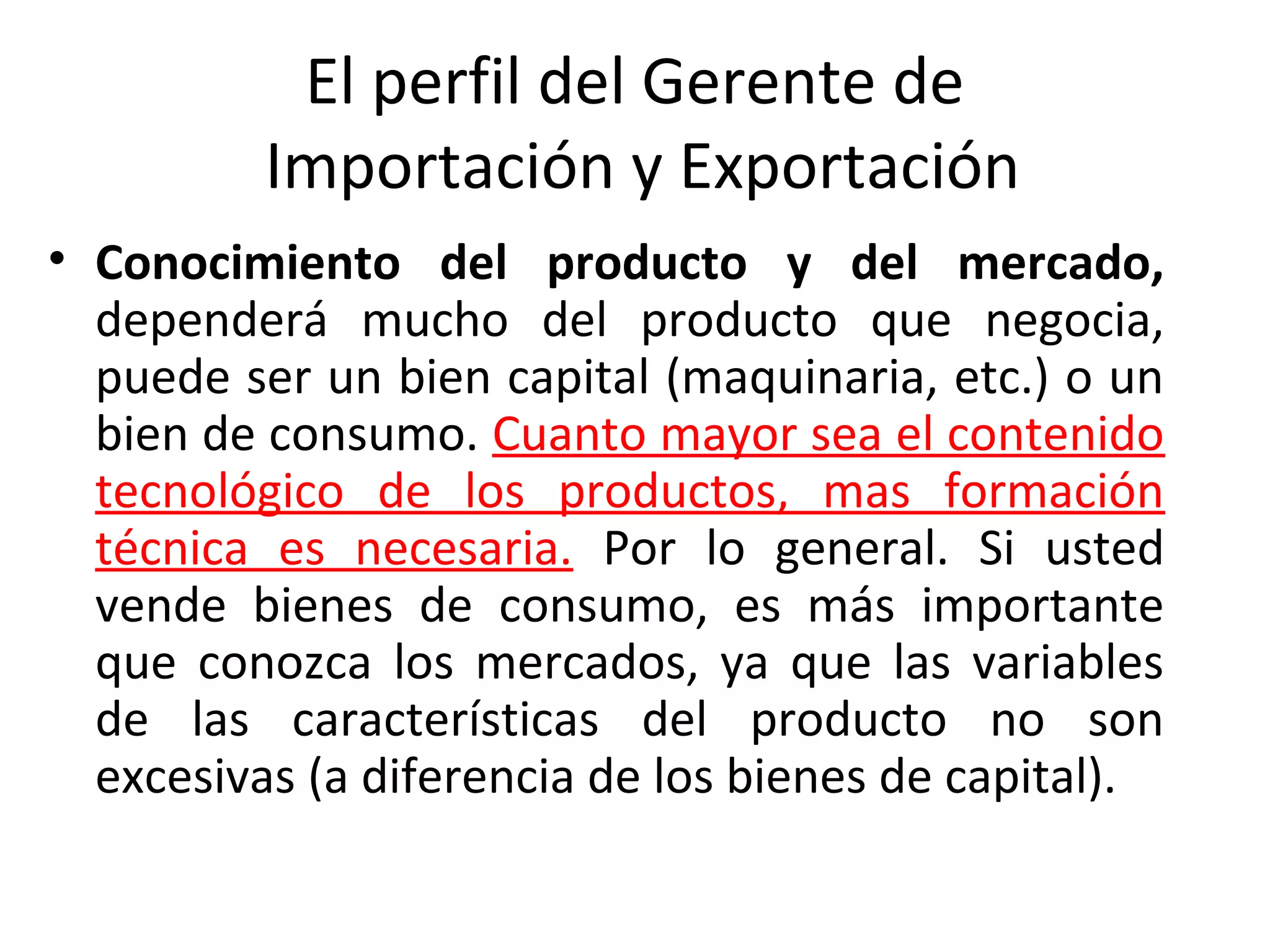 El perfil del Gerente de
Importación y Exportación
• Conocimiento del producto y del mercado,
dependerá mucho del producto que negocia,
puede ser un bien capital (maquinaria, etc.) o un
bien de consumo. Cuanto mayor sea el contenido
tecnológico de los productos, mas formación
técnica es necesaria. Por lo general. Si usted
vende bienes de consumo, es más importante
que conozca los mercados, ya que las variables
de las características del producto no son
excesivas (a diferencia de los bienes de capital).
 