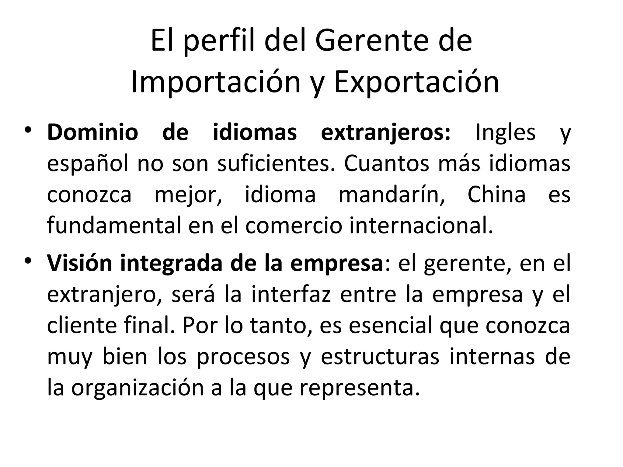 El perfil del Gerente de
Importación y Exportación
• Dominio de idiomas extranjeros: Ingles y
español no son suficientes. Cuantos más idiomas
conozca mejor, idioma mandarín, China es
fundamental en el comercio internacional.
• Visión integrada de la empresa: el gerente, en el
extranjero, será la interfaz entre la empresa y el
cliente final. Por lo tanto, es esencial que conozca
muy bien los procesos y estructuras internas de
la organización a la que representa.
 