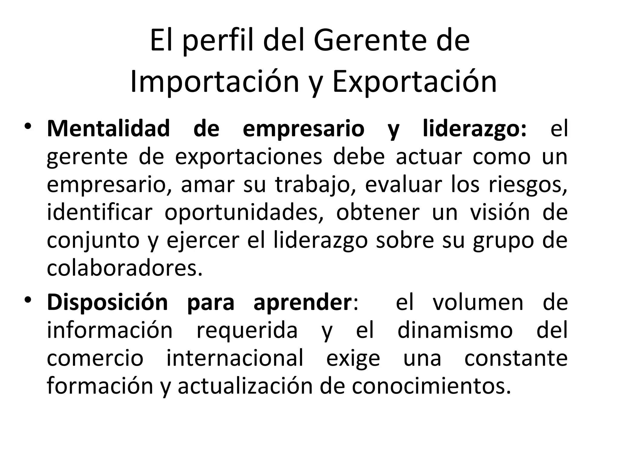 El perfil del Gerente de
Importación y Exportación
• Mentalidad de empresario y liderazgo: el
gerente de exportaciones debe actuar como un
empresario, amar su trabajo, evaluar los riesgos,
identificar oportunidades, obtener un visión de
conjunto y ejercer el liderazgo sobre su grupo de
colaboradores.
• Disposición para aprender: el volumen de
información requerida y el dinamismo del
comercio internacional exige una constante
formación y actualización de conocimientos.
 
