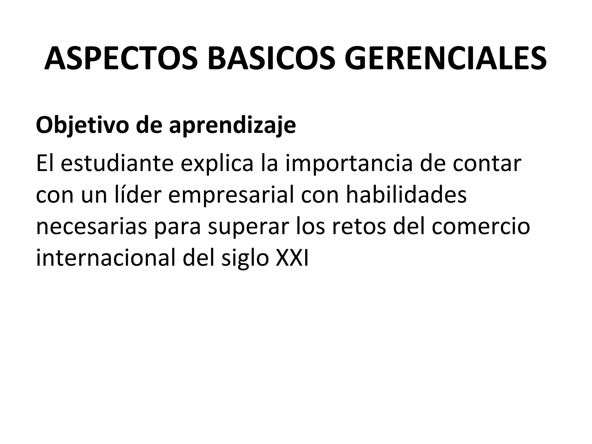 ASPECTOS BASICOS GERENCIALES
Objetivo de aprendizaje
El estudiante explica la importancia de contar
con un líder empresarial con habilidades
necesarias para superar los retos del comercio
internacional del siglo XXI
 