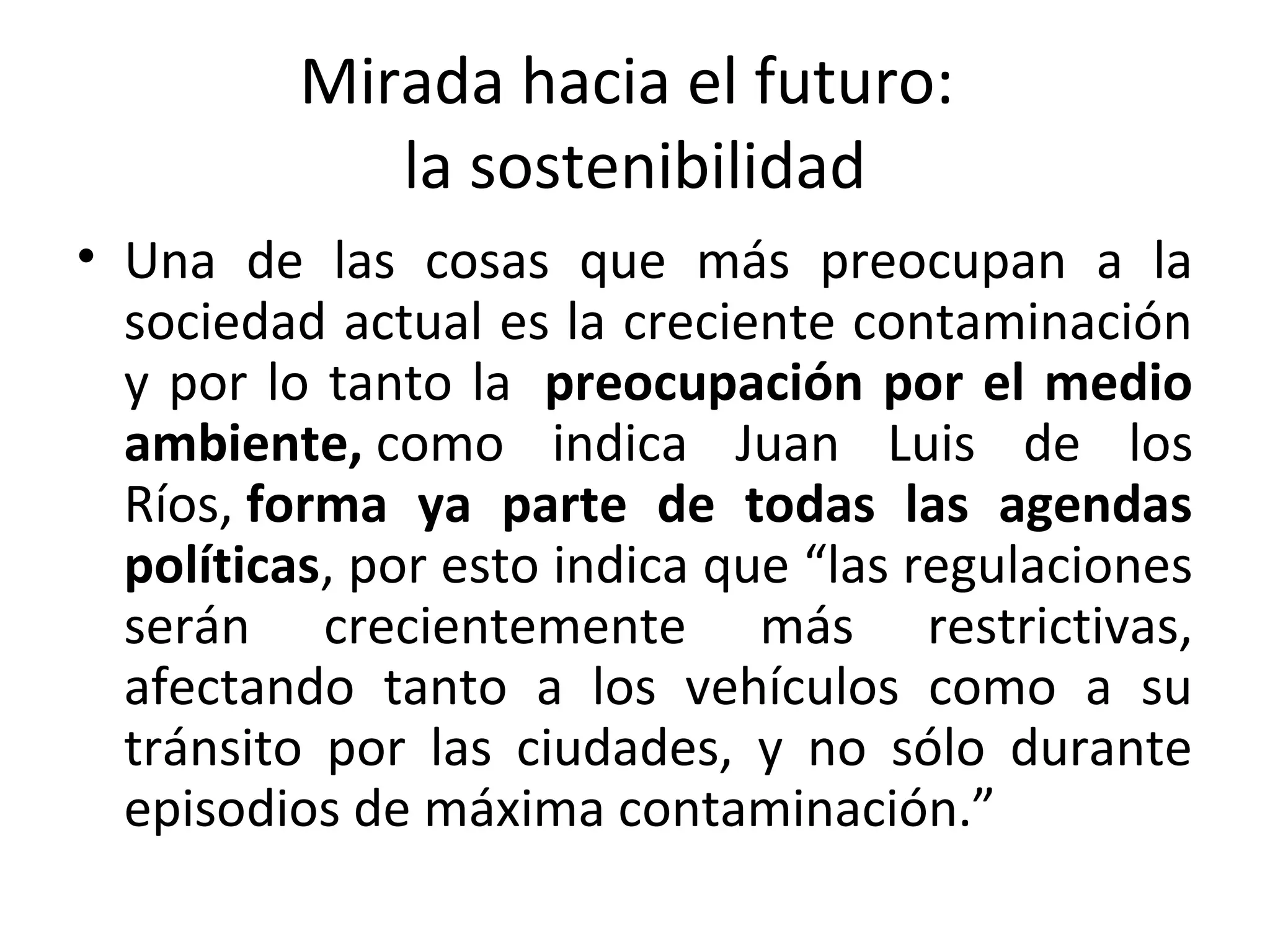 Mirada hacia el futuro:
la sostenibilidad
• Una de las cosas que más preocupan a la
sociedad actual es la creciente contaminación
y por lo tanto la preocupación por el medio
ambiente, como indica Juan Luis de los
Ríos, forma ya parte de todas las agendas
políticas, por esto indica que “las regulaciones
serán crecientemente más restrictivas,
afectando tanto a los vehículos como a su
tránsito por las ciudades, y no sólo durante
episodios de máxima contaminación.”
 