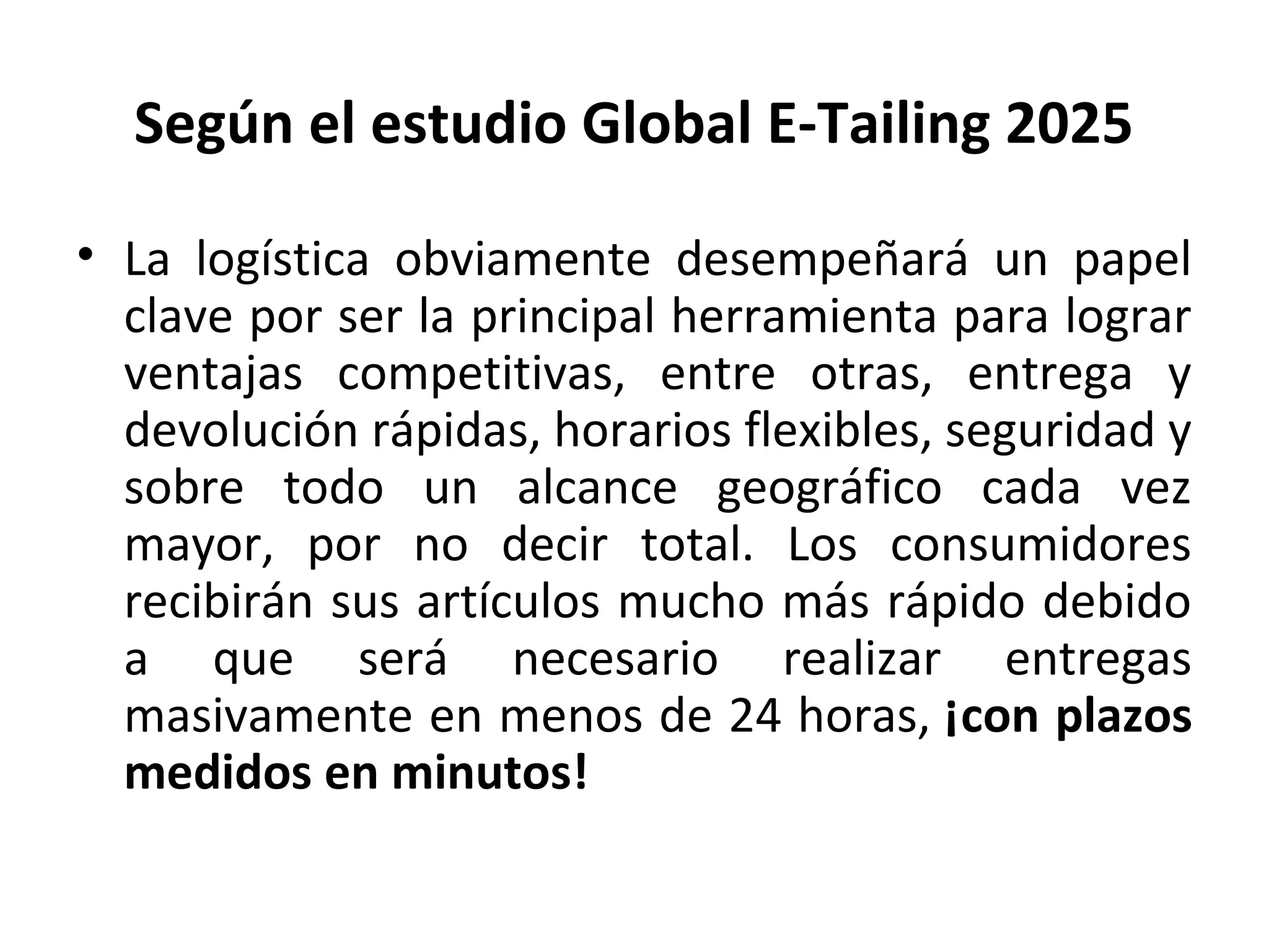 • La logística obviamente desempeñará un papel
clave por ser la principal herramienta para lograr
ventajas competitivas, entre otras, entrega y
devolución rápidas, horarios flexibles, seguridad y
sobre todo un alcance geográfico cada vez
mayor, por no decir total. Los consumidores
recibirán sus artículos mucho más rápido debido
a que será necesario realizar entregas
masivamente en menos de 24 horas, ¡con plazos
medidos en minutos!
Según el estudio Global E-Tailing 2025
 
