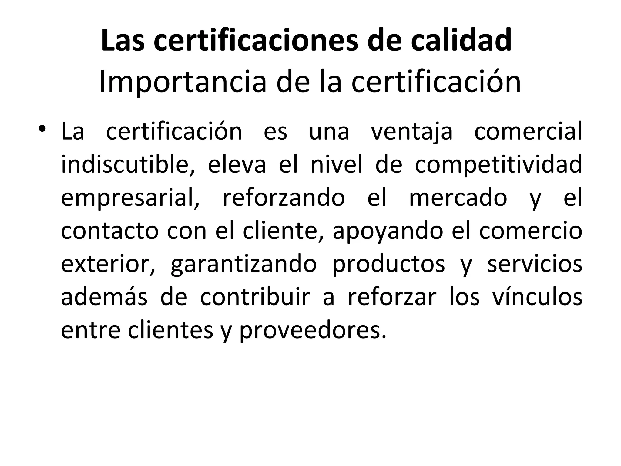 Las certificaciones de calidad
Importancia de la certificación
• La certificación es una ventaja comercial
indiscutible, eleva el nivel de competitividad
empresarial, reforzando el mercado y el
contacto con el cliente, apoyando el comercio
exterior, garantizando productos y servicios
además de contribuir a reforzar los vínculos
entre clientes y proveedores.
 