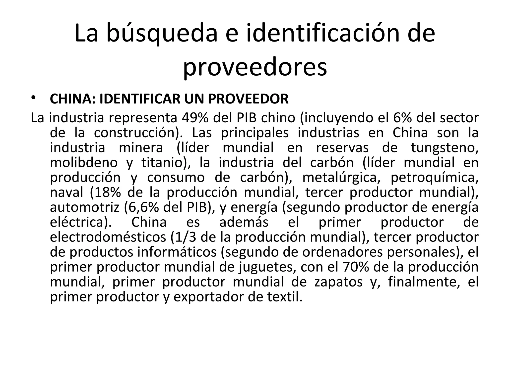 La búsqueda e identificación de
proveedores
• CHINA: IDENTIFICAR UN PROVEEDOR
La industria representa 49% del PIB chino (incluyendo el 6% del sector
de la construcción). Las principales industrias en China son la
industria minera (líder mundial en reservas de tungsteno,
molibdeno y titanio), la industria del carbón (líder mundial en
producción y consumo de carbón), metalúrgica, petroquímica,
naval (18% de la producción mundial, tercer productor mundial),
automotriz (6,6% del PIB), y energía (segundo productor de energía
eléctrica). China es además el primer productor de
electrodomésticos (1/3 de la producción mundial), tercer productor
de productos informáticos (segundo de ordenadores personales), el
primer productor mundial de juguetes, con el 70% de la producción
mundial, primer productor mundial de zapatos y, finalmente, el
primer productor y exportador de textil.
 