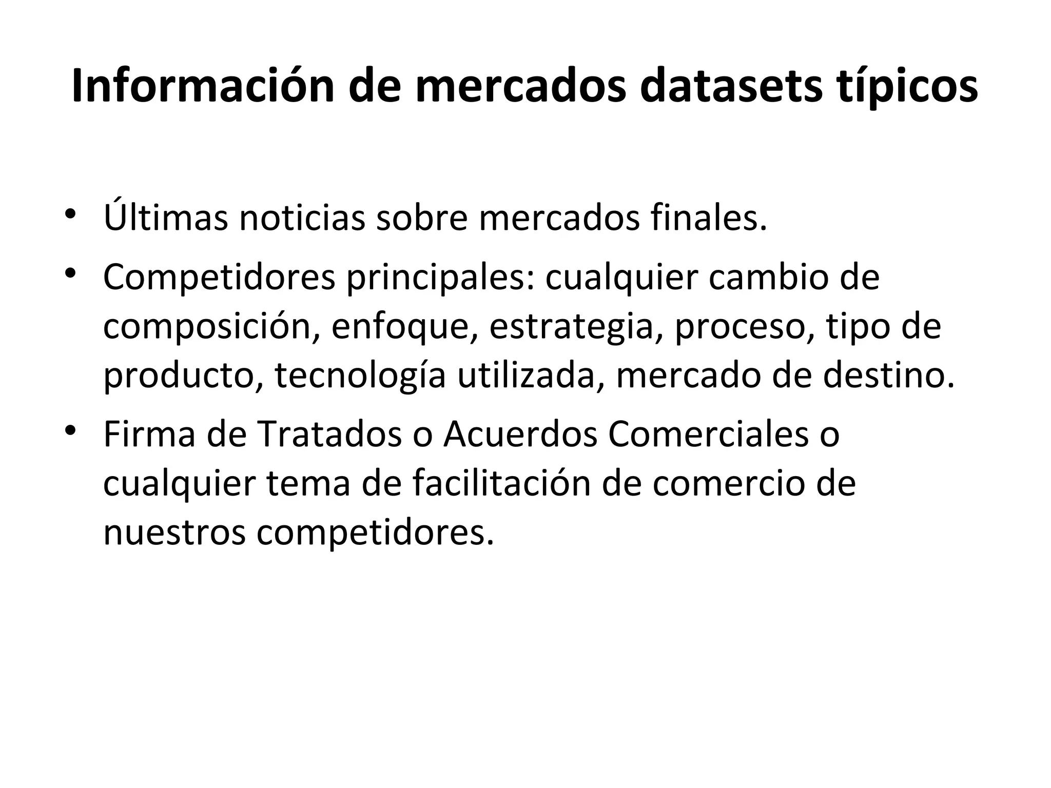 Información de mercados datasets típicos
• Últimas noticias sobre mercados finales.
• Competidores principales: cualquier cambio de
composición, enfoque, estrategia, proceso, tipo de
producto, tecnología utilizada, mercado de destino.
• Firma de Tratados o Acuerdos Comerciales o
cualquier tema de facilitación de comercio de
nuestros competidores.
 