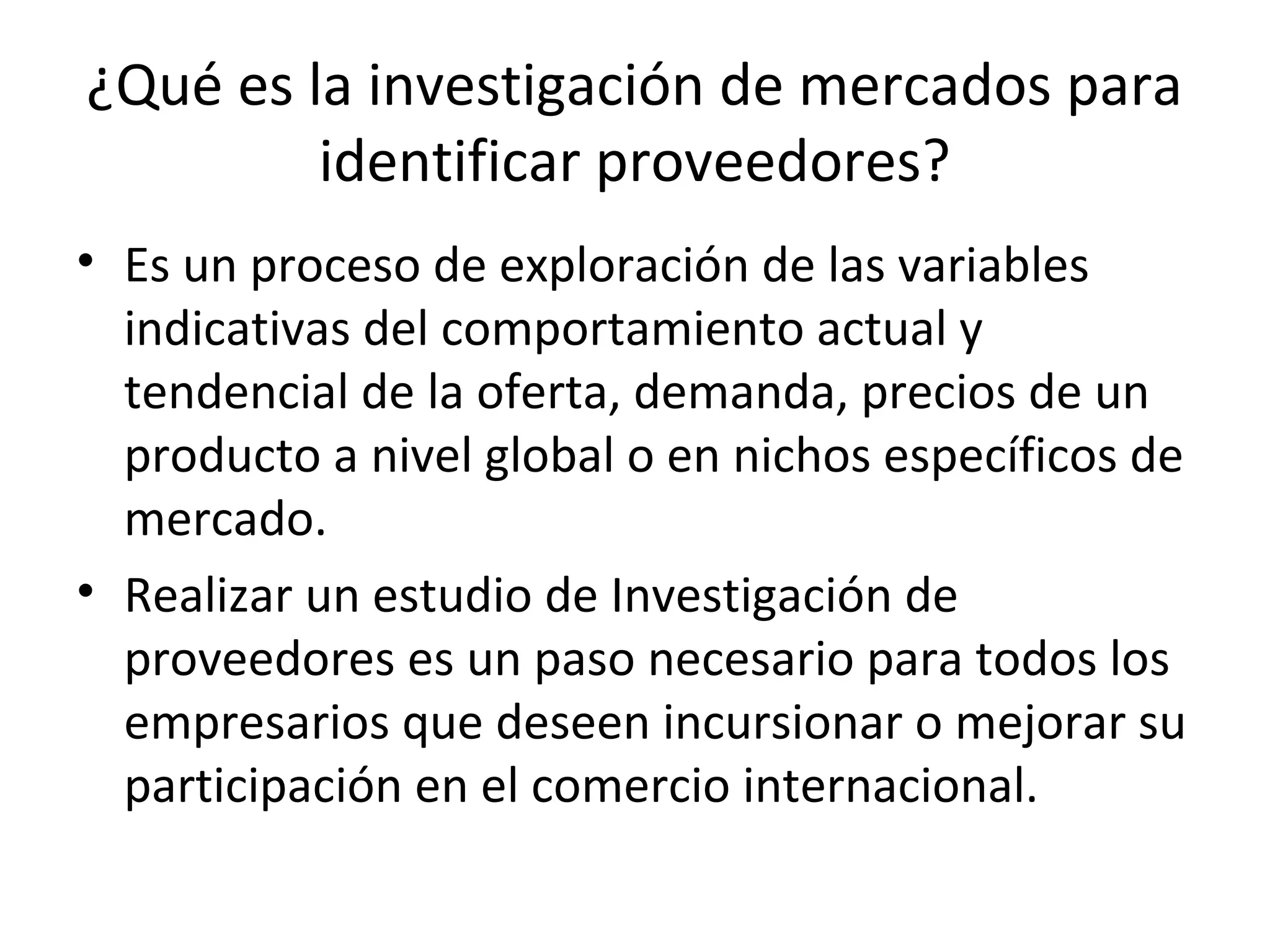 ¿Qué es la investigación de mercados para
identificar proveedores?
• Es un proceso de exploración de las variables
indicativas del comportamiento actual y
tendencial de la oferta, demanda, precios de un
producto a nivel global o en nichos específicos de
mercado.
• Realizar un estudio de Investigación de
proveedores es un paso necesario para todos los
empresarios que deseen incursionar o mejorar su
participación en el comercio internacional.
 