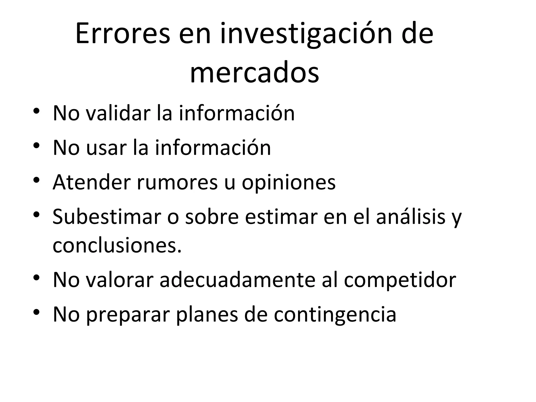 Errores en investigación de
mercados
• No validar la información
• No usar la información
• Atender rumores u opiniones
• Subestimar o sobre estimar en el análisis y
conclusiones.
• No valorar adecuadamente al competidor
• No preparar planes de contingencia
 